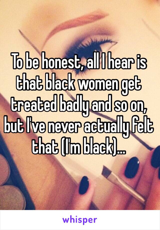 To be honest, all I hear is that black women get treated badly and so on, but I've never actually felt that (I'm black)...

