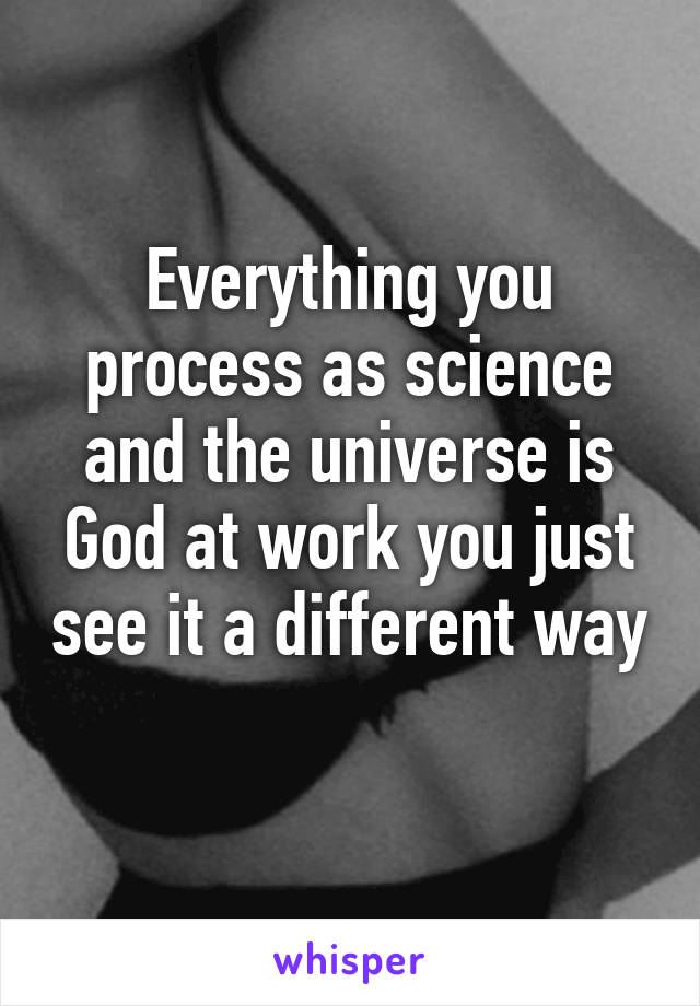 Everything you process as science and the universe is God at work you just see it a different way 