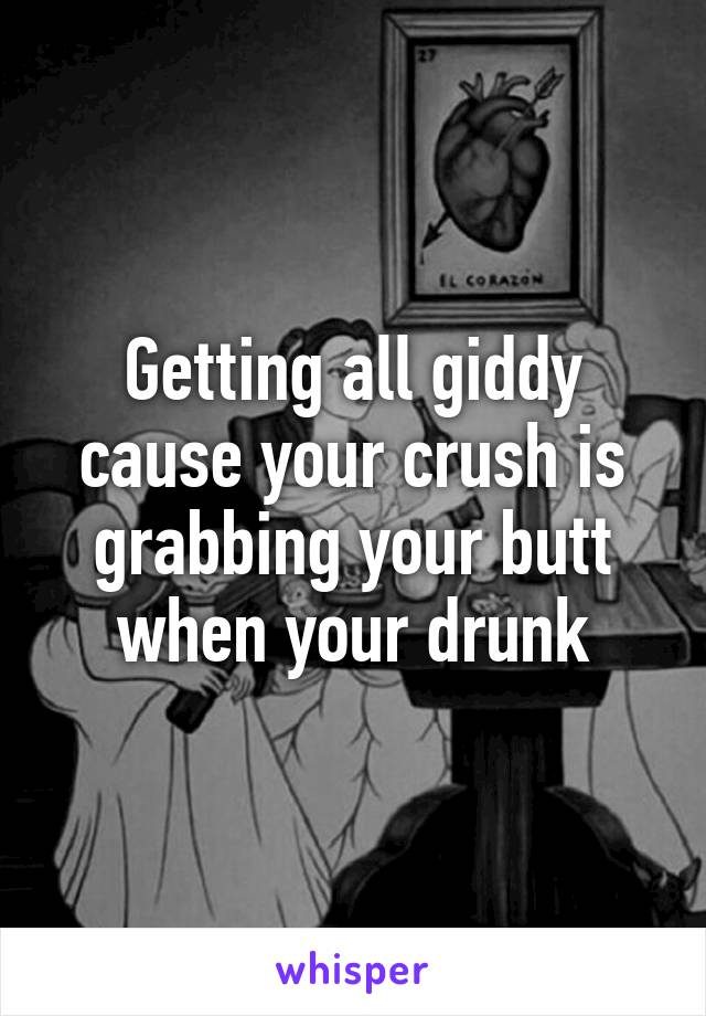 Getting all giddy cause your crush is grabbing your butt when your drunk