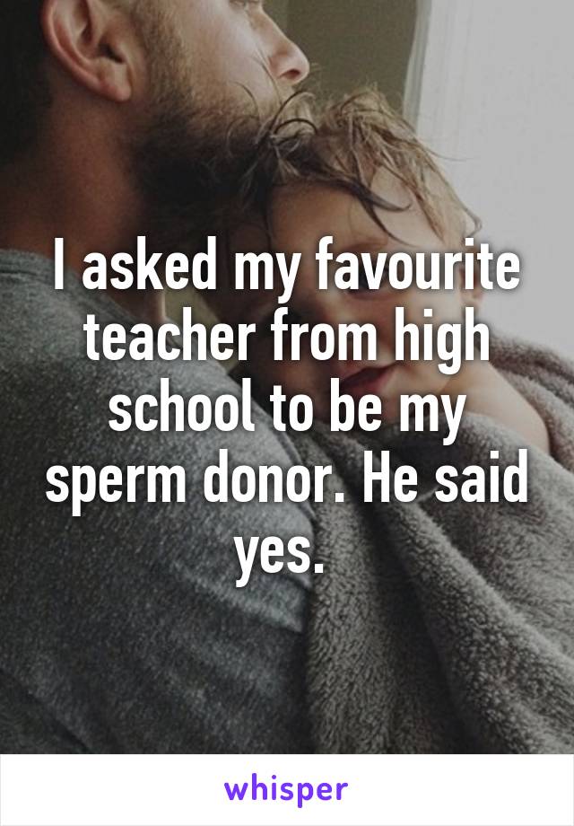 I asked my favourite teacher from high school to be my sperm donor. He said yes. 