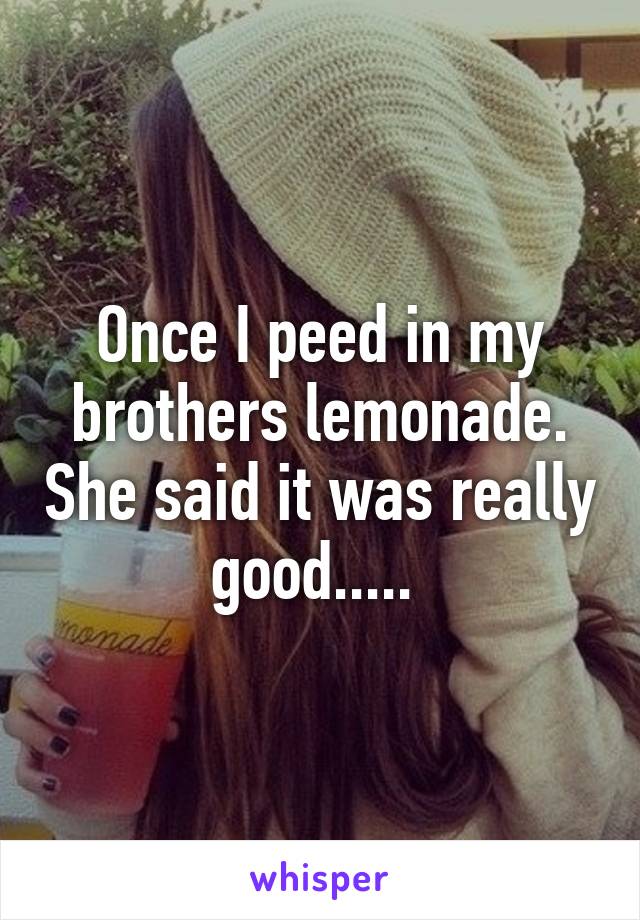 Once I peed in my brothers lemonade. She said it was really good..... 