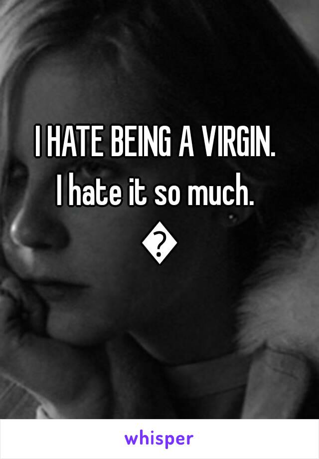 I HATE BEING A VIRGIN. 
I hate it so much. 
😑