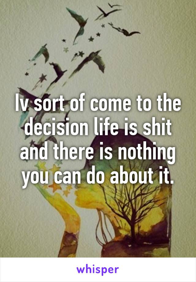 Iv sort of come to the decision life is shit and there is nothing you can do about it.