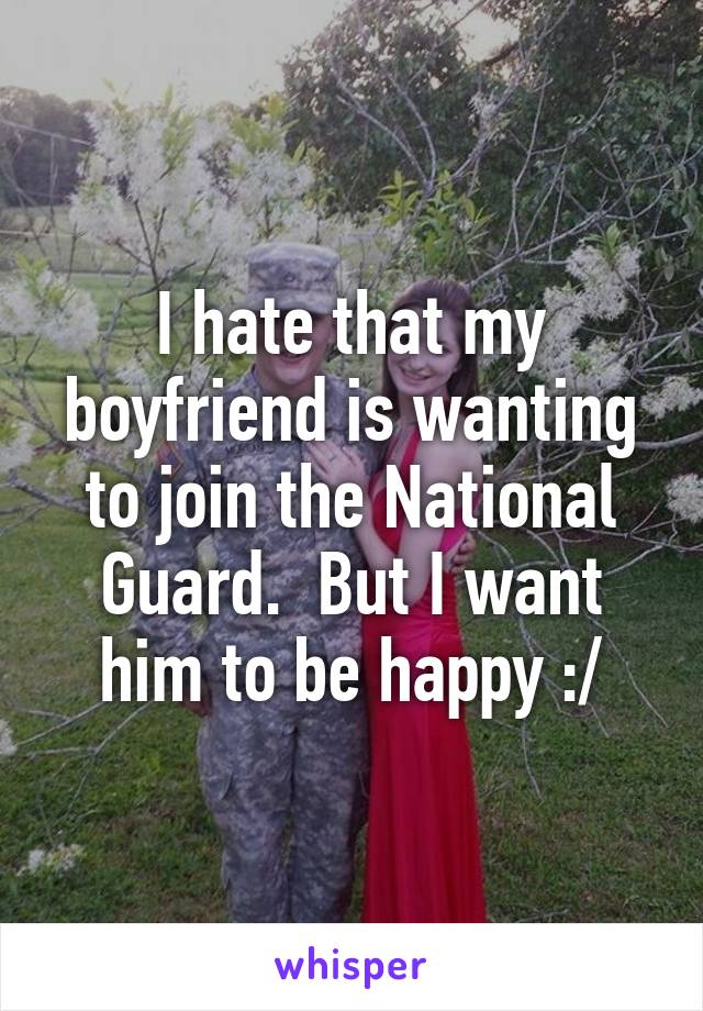 I hate that my boyfriend is wanting to join the National Guard.  But I want him to be happy :/