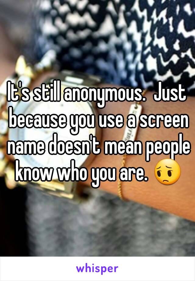 It's still anonymous.  Just because you use a screen name doesn't mean people know who you are. 😔