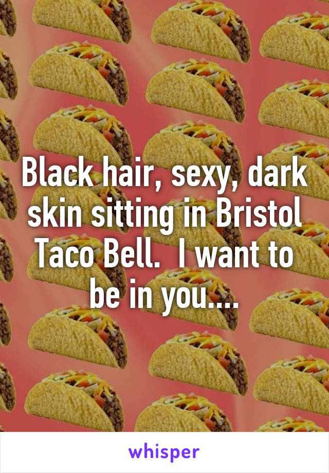 Black hair, sexy, dark skin sitting in Bristol Taco Bell.  I want to be in you....