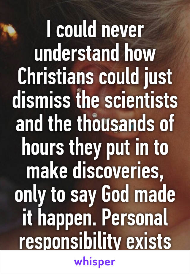 I could never understand how Christians could just dismiss the scientists and the thousands of hours they put in to make discoveries, only to say God made it happen. Personal responsibility exists