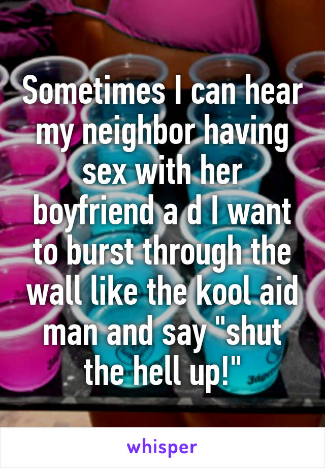 Sometimes I can hear my neighbor having sex with her boyfriend a d I want to burst through the wall like the kool aid man and say "shut the hell up!"