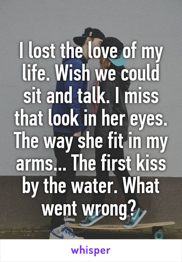 I lost the love of my life. Wish we could sit and talk. I miss that look in her eyes. The way she fit in my arms... The first kiss by the water. What went wrong? 