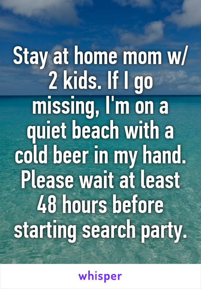 Stay at home mom w/ 2 kids. If I go missing, I'm on a quiet beach with a cold beer in my hand. Please wait at least 48 hours before starting search party.