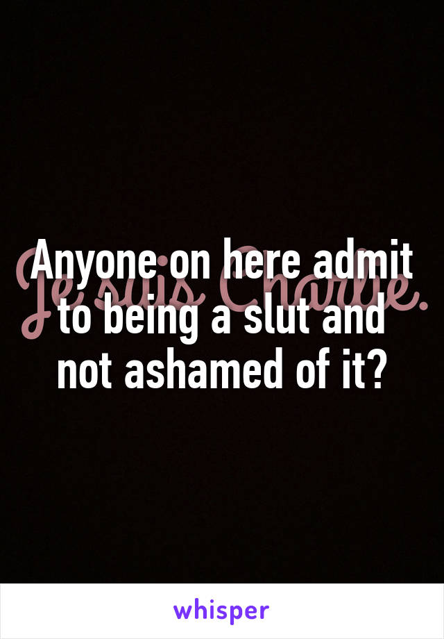 Anyone on here admit to being a slut and not ashamed of it?