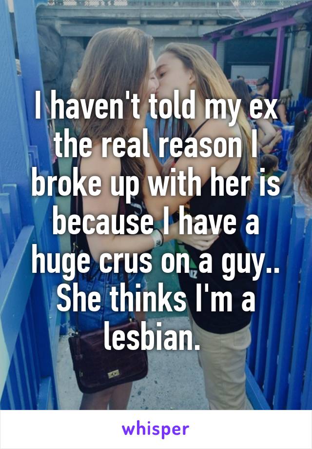 I haven't told my ex the real reason I broke up with her is because I have a huge crus on a guy.. She thinks I'm a lesbian. 