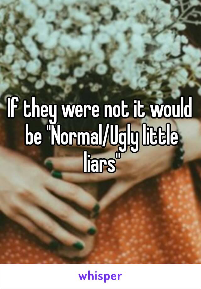 If they were not it would be "Normal/Ugly little liars"