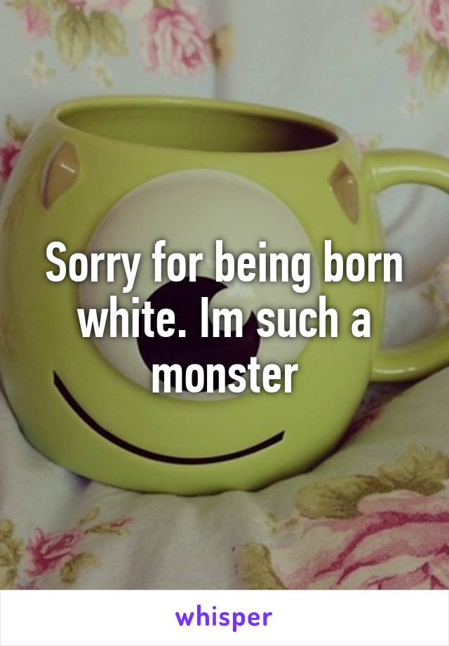 Sorry for being born white. Im such a monster