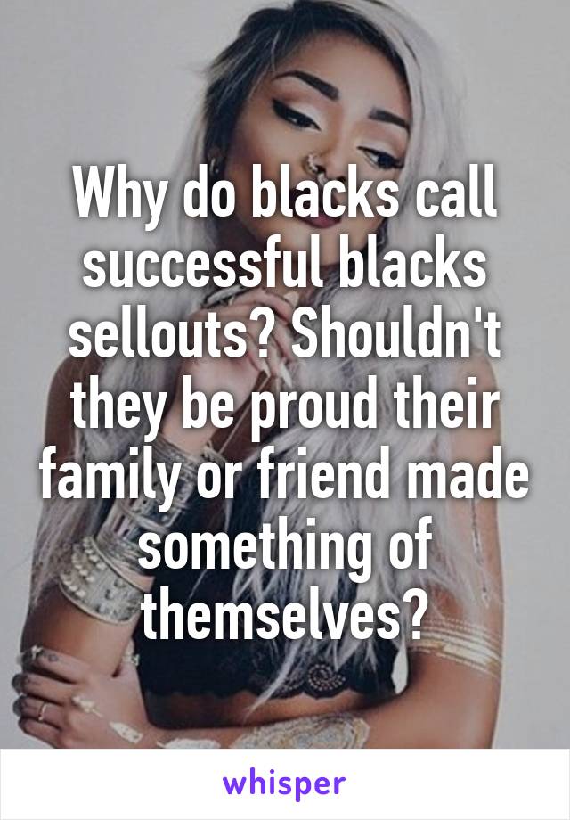 Why do blacks call successful blacks sellouts? Shouldn't they be proud their family or friend made something of themselves?