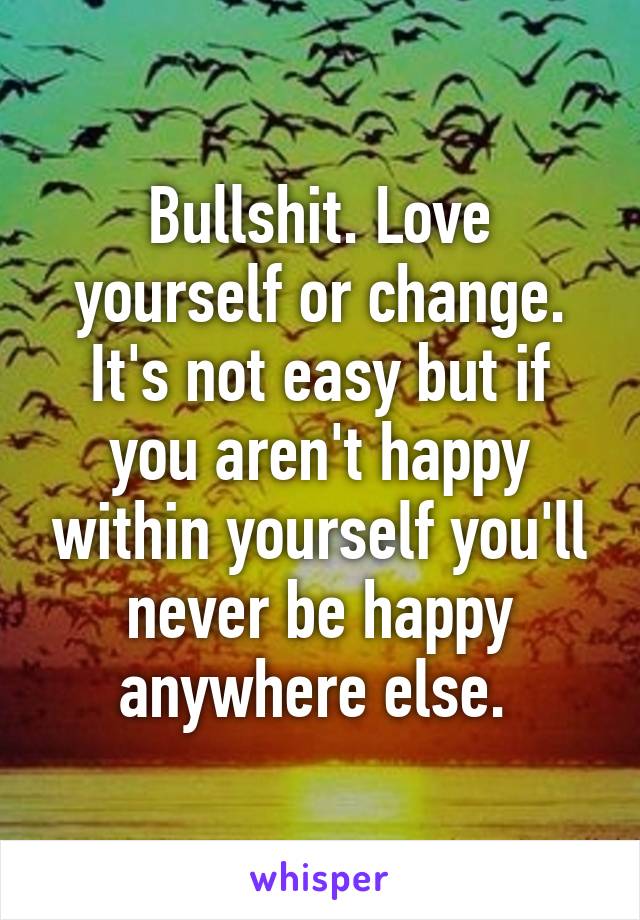 Bullshit. Love yourself or change. It's not easy but if you aren't happy within yourself you'll never be happy anywhere else. 