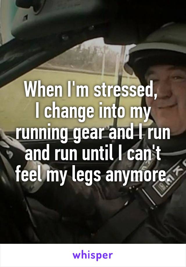 When I'm stressed, 
I change into my running gear and I run and run until I can't feel my legs anymore.