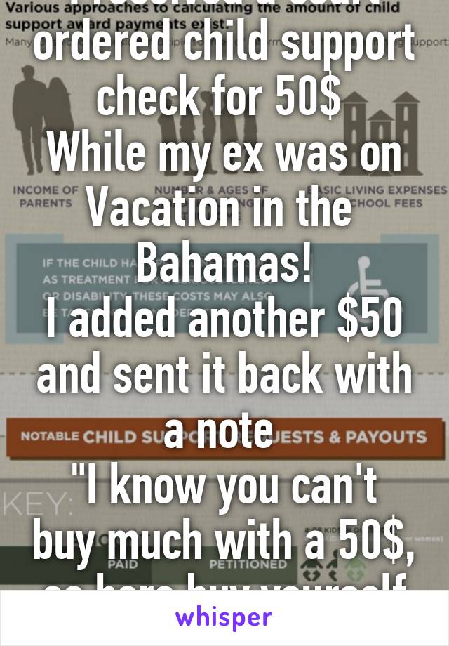 I received a court ordered child support check for 50$ 
While my ex was on Vacation in the  Bahamas!
I added another $50 and sent it back with a note 
"I know you can't buy much with a 50$, so here buy yourself a nice dinner!"