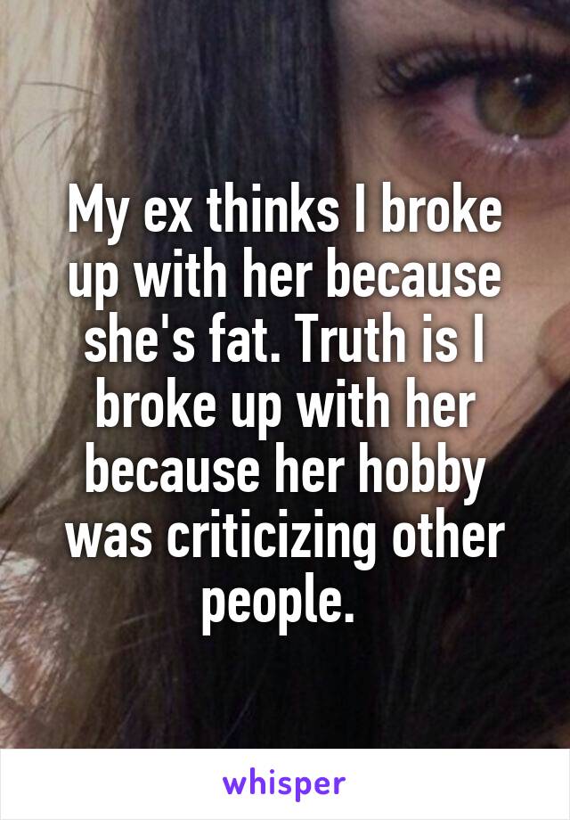 My ex thinks I broke up with her because she's fat. Truth is I broke up with her because her hobby was criticizing other people. 