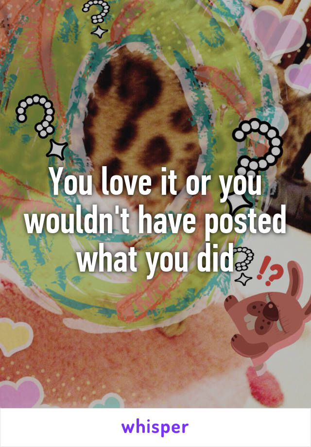 You love it or you wouldn't have posted what you did