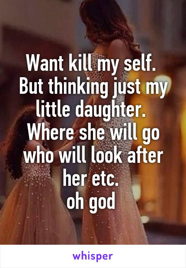 Want kill my self.  But thinking just my little daughter. 
Where she will go who will look after her etc. 
oh god 