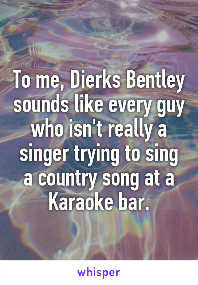 To me, Dierks Bentley sounds like every guy who isn't really a singer trying to sing a country song at a Karaoke bar.