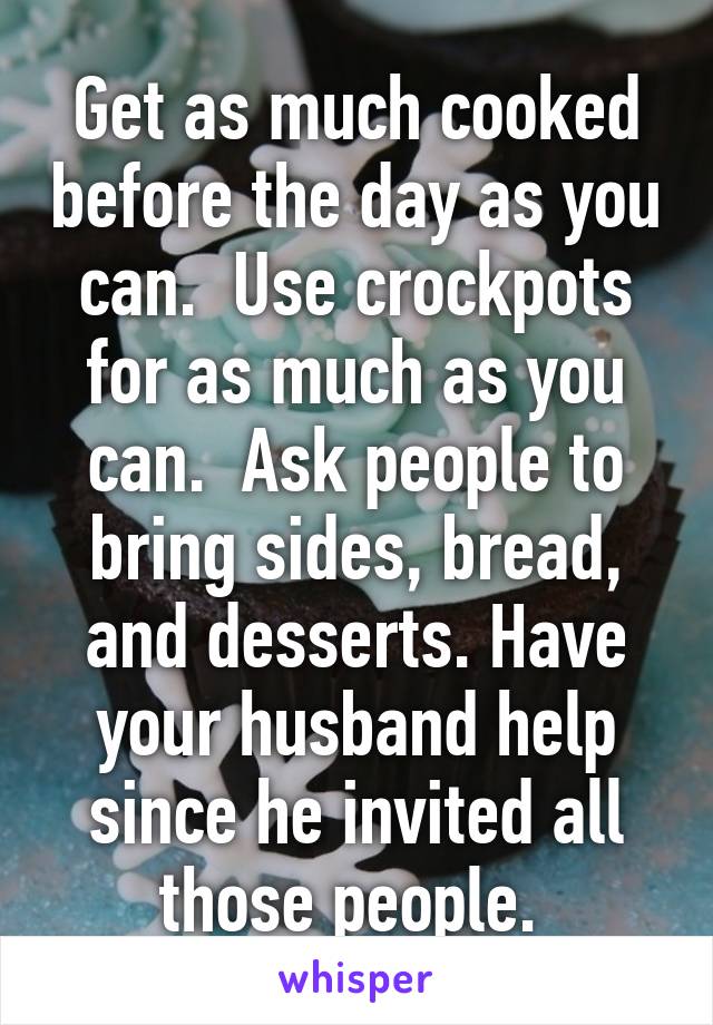 Get as much cooked before the day as you can.  Use crockpots for as much as you can.  Ask people to bring sides, bread, and desserts. Have your husband help since he invited all those people. 