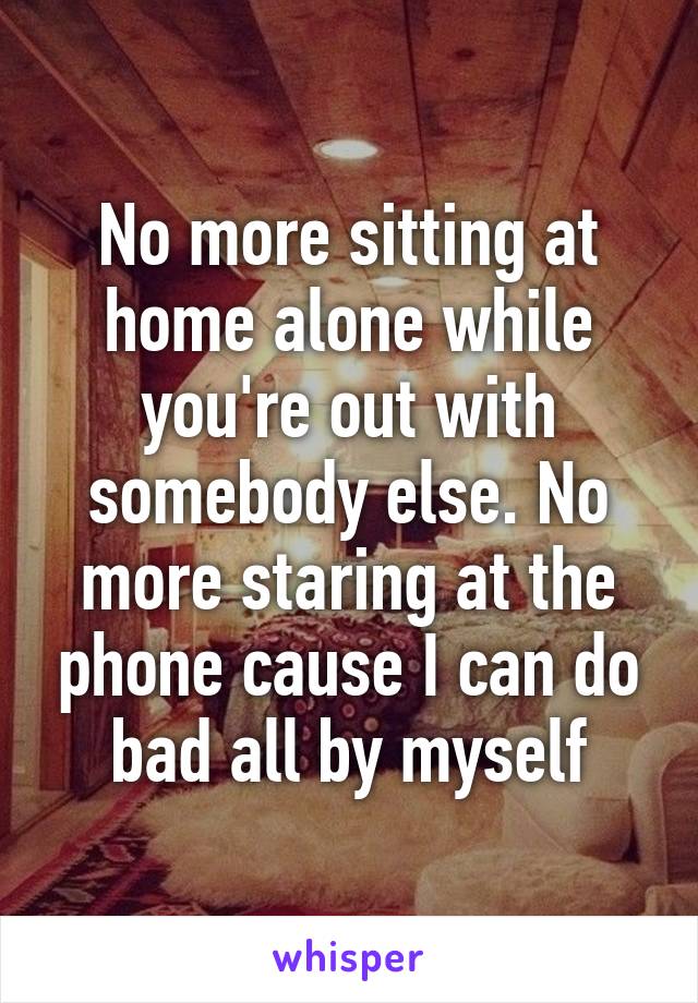 No more sitting at home alone while you're out with somebody else. No more staring at the phone cause I can do bad all by myself