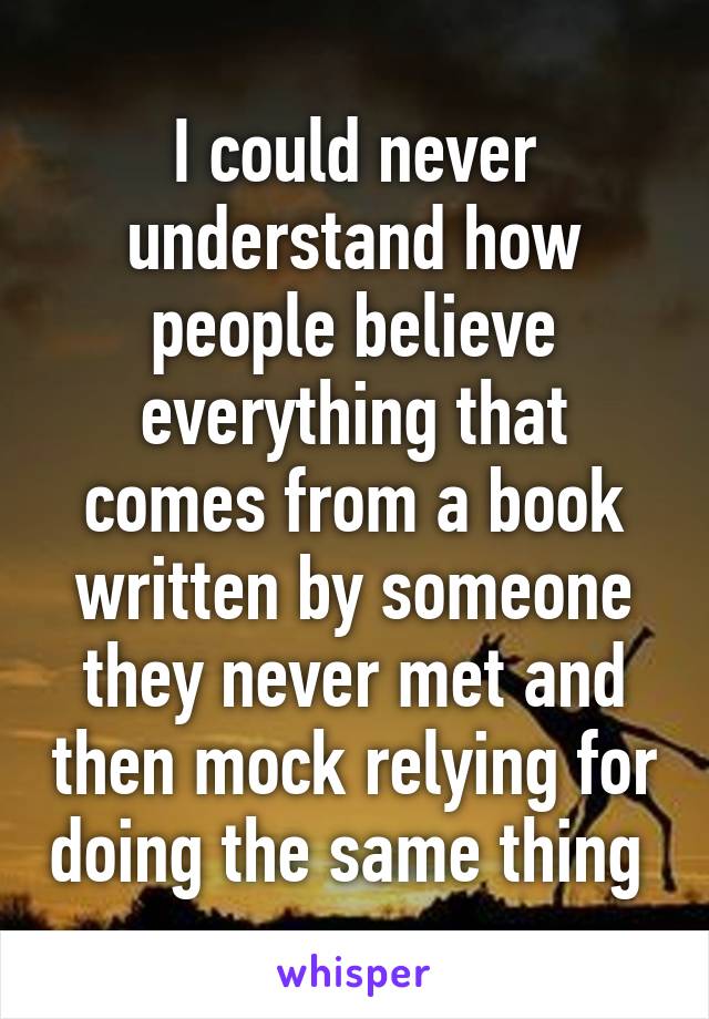 I could never understand how people believe everything that comes from a book written by someone they never met and then mock relying for doing the same thing 