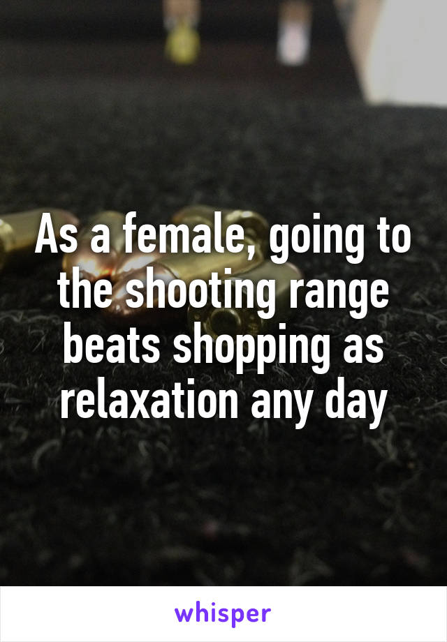 As a female, going to the shooting range beats shopping as relaxation any day