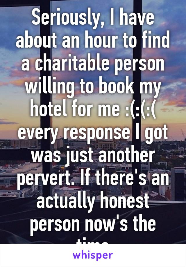 Seriously, I have about an hour to find a charitable person willing to book my hotel for me :(:(:( every response I got was just another pervert. If there's an actually honest person now's the time