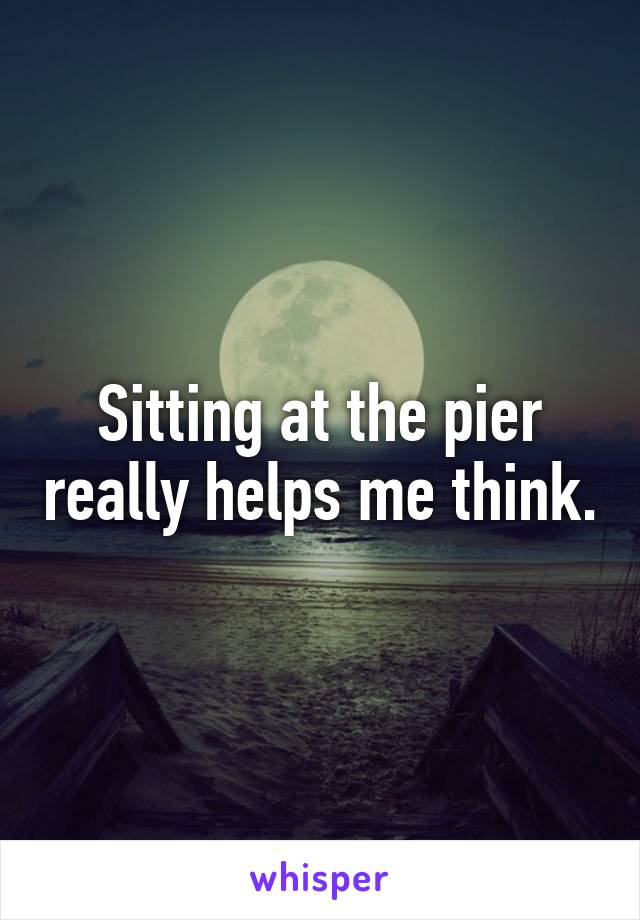 Sitting at the pier really helps me think.