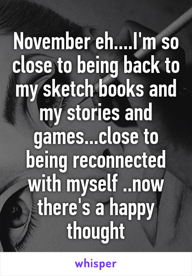 November eh....I'm so close to being back to my sketch books and my stories and games...close to being reconnected with myself ..now there's a happy thought