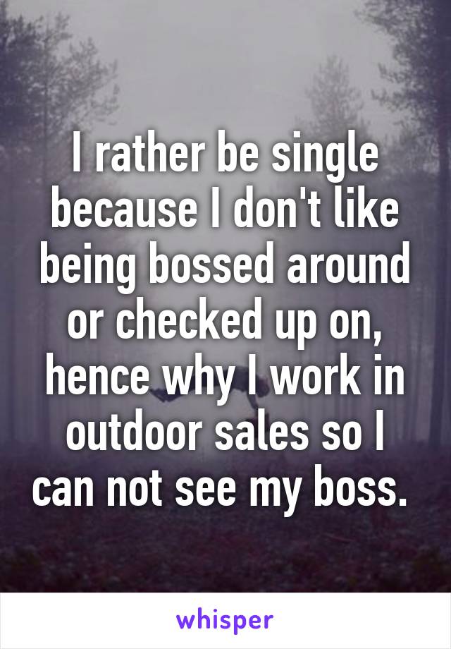 I rather be single because I don't like being bossed around or checked up on, hence why I work in outdoor sales so I can not see my boss. 