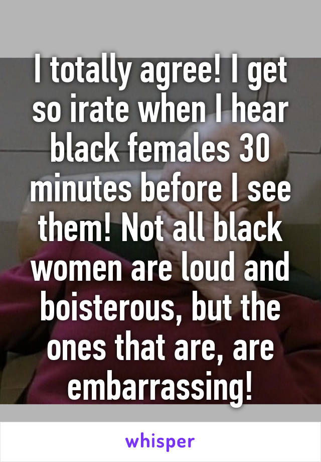 I totally agree! I get so irate when I hear black females 30 minutes before I see them! Not all black women are loud and boisterous, but the ones that are, are embarrassing!