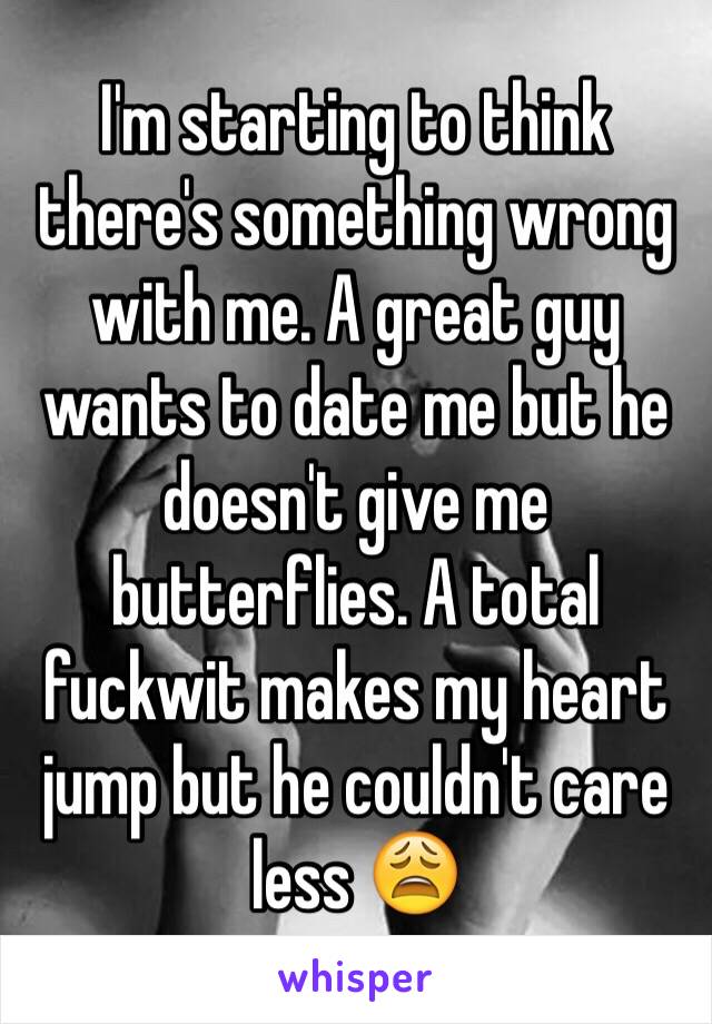 I'm starting to think there's something wrong with me. A great guy wants to date me but he doesn't give me butterflies. A total fuckwit makes my heart jump but he couldn't care less 😩