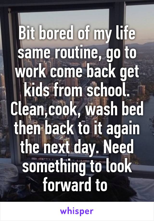 Bit bored of my life same routine, go to work come back get kids from school. Clean,cook, wash bed then back to it again the next day. Need something to look forward to 