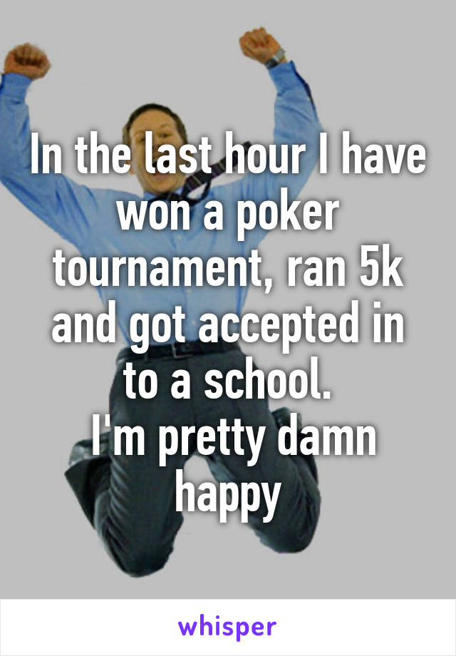 In the last hour I have won a poker tournament, ran 5k and got accepted in to a school.
 I'm pretty damn happy