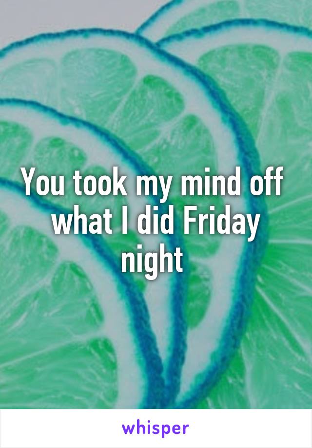 You took my mind off  what I did Friday night 