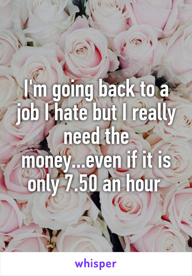 I'm going back to a job I hate but I really need the money...even if it is only 7.50 an hour 