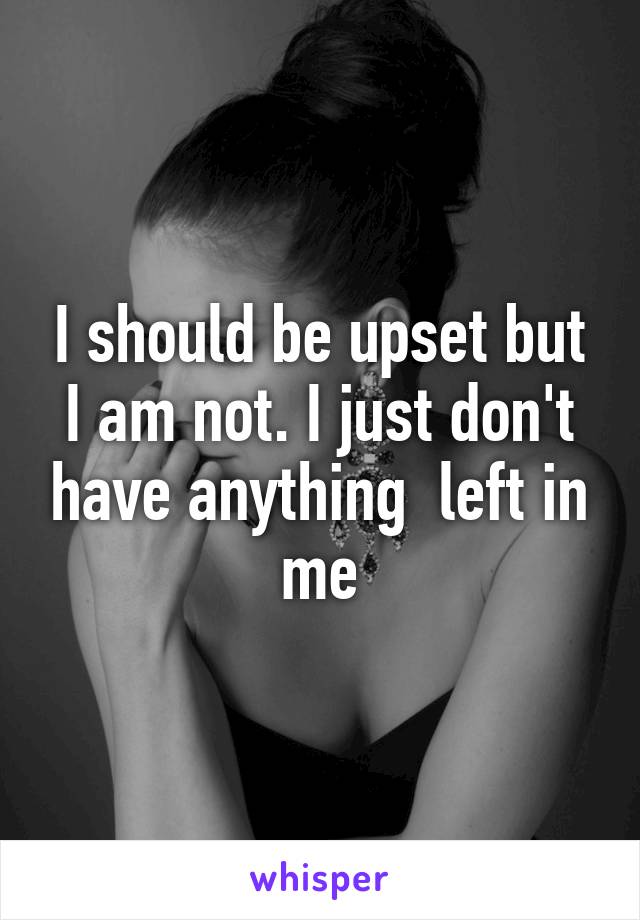 I should be upset but I am not. I just don't have anything  left in me