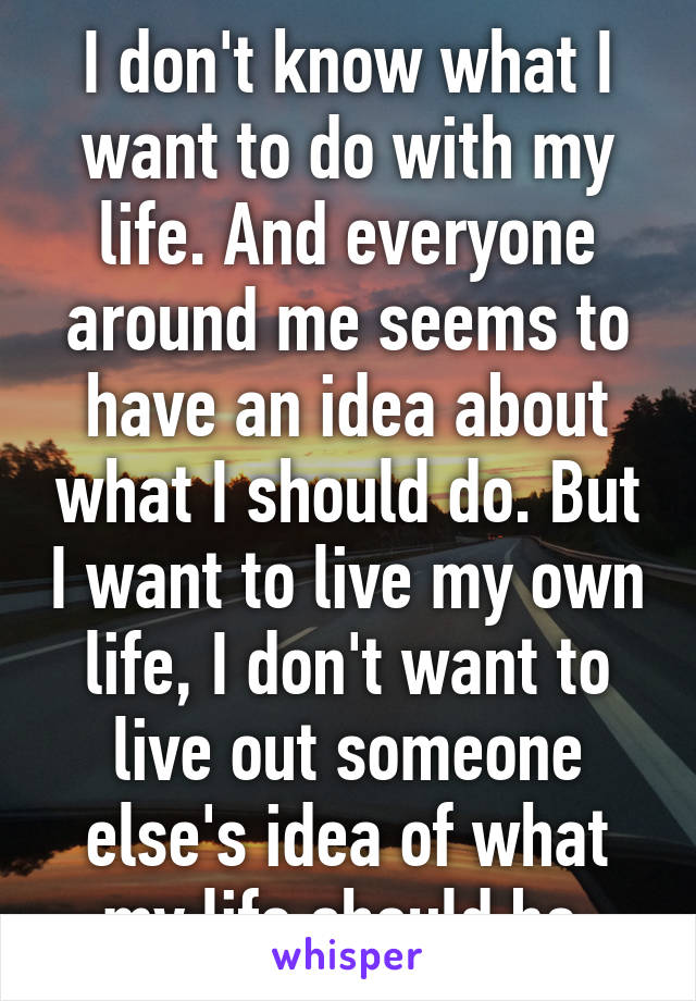 I don't know what I want to do with my life. And everyone around me seems to have an idea about what I should do. But I want to live my own life, I don't want to live out someone else's idea of what my life should be.