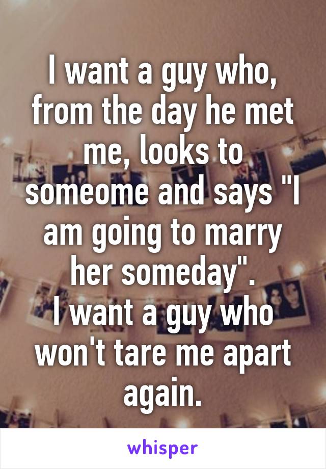 I want a guy who, from the day he met me, looks to someome and says "I am going to marry her someday".
I want a guy who won't tare me apart again.