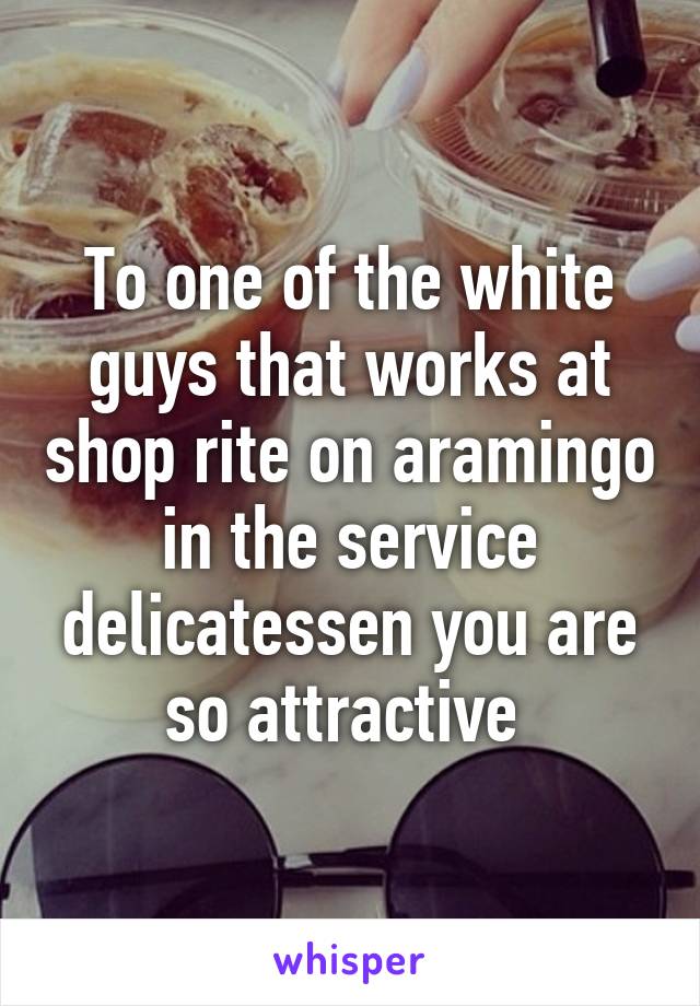 To one of the white guys that works at shop rite on aramingo in the service delicatessen you are so attractive 