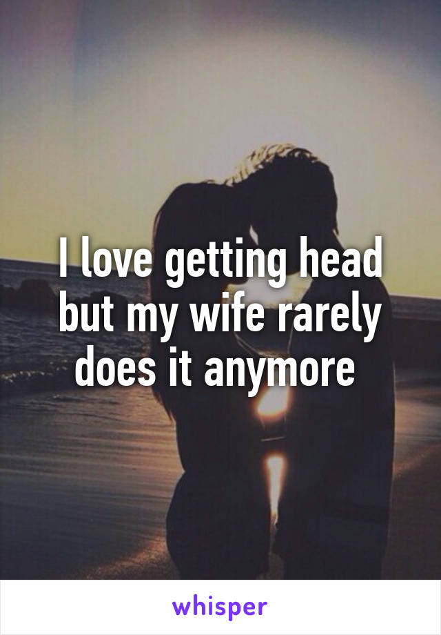 I love getting head but my wife rarely does it anymore 