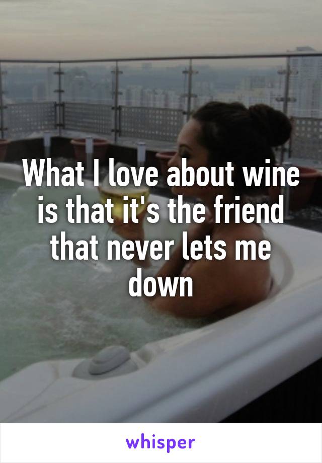 What I love about wine is that it's the friend that never lets me down