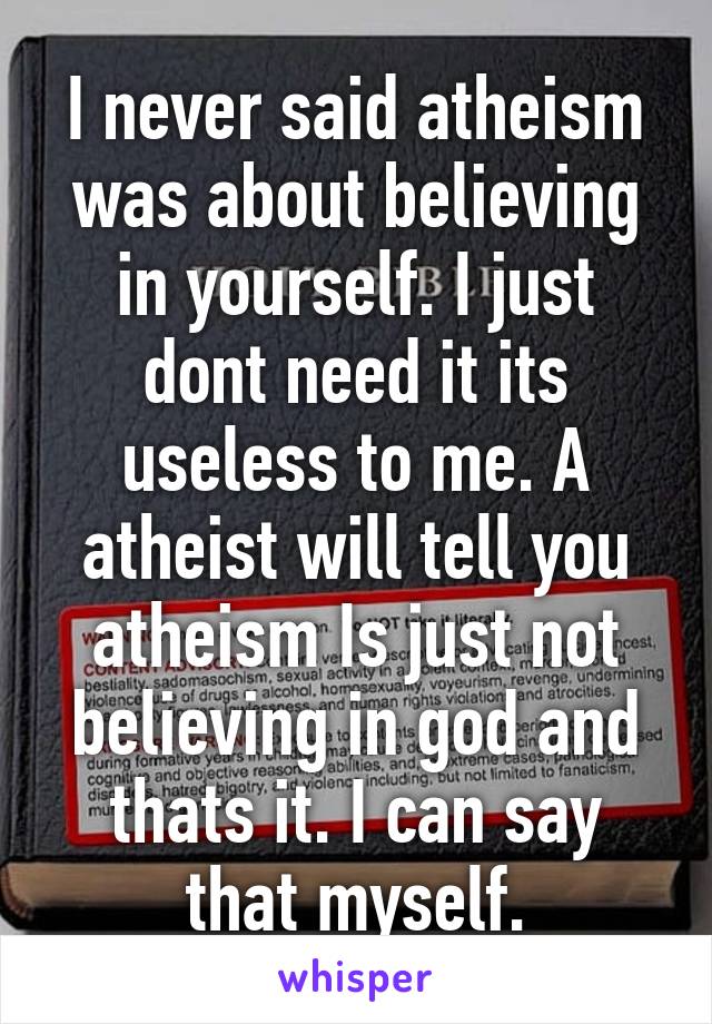 I never said atheism was about believing in yourself. I just dont need it its useless to me. A atheist will tell you atheism Is just not believing in god and thats it. I can say that myself.