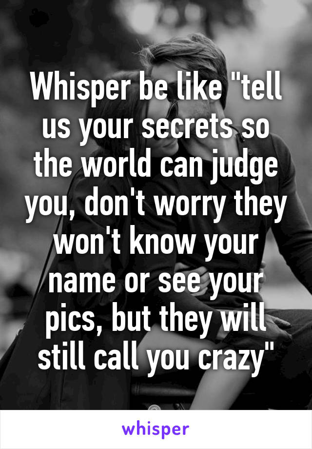 Whisper be like "tell us your secrets so the world can judge you, don't worry they won't know your name or see your pics, but they will still call you crazy"