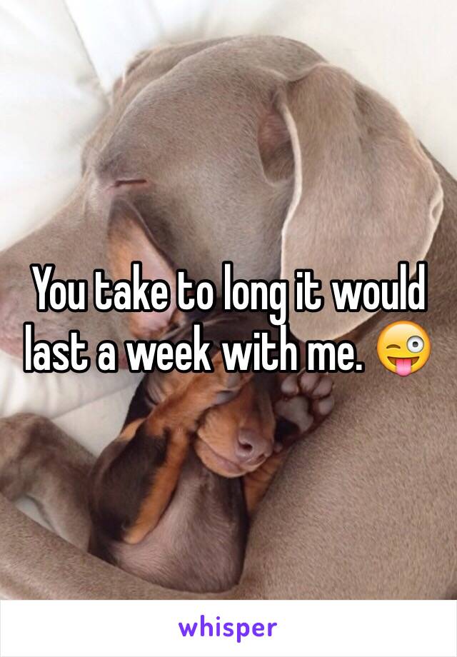 You take to long it would last a week with me. 😜