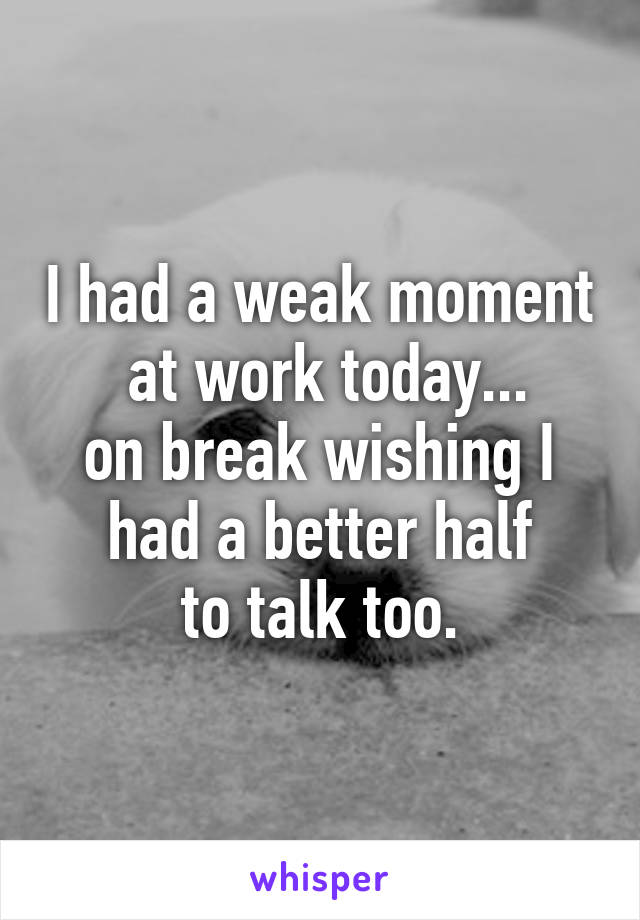 I had a weak moment
 at work today...
on break wishing I
 had a better half 
to talk too.